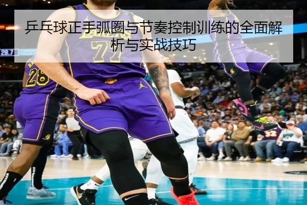 乒乓球正手弧圈与节奏控制训练的全面解析与实战技巧